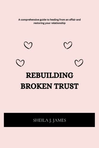 REBUILDING BROKEN TRUST: A comprehensive guide to healing from an affair and restoring your relationship