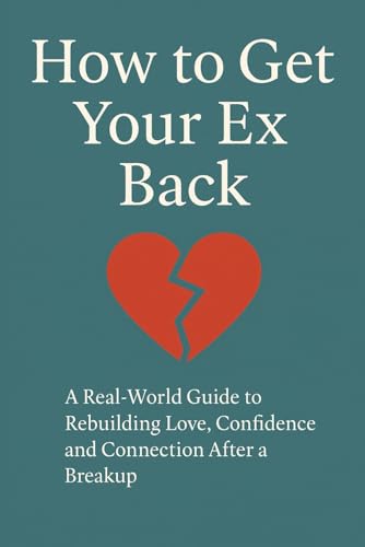 How to Get Your Ex Back: A Real-World Guide to Rebuilding Love, Confidence and Connection After a Breakup