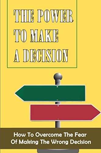 The Power To Make A Decision: How To Overcome The Fear Of Making The Wrong Decision