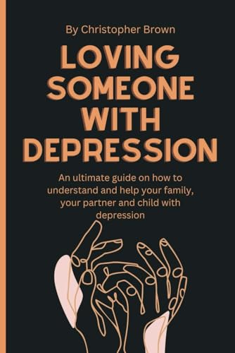 LOVING SOMEONE WITH DEPRESSION: An ultimate guide on how to understand and help your family, your partner and child with depression