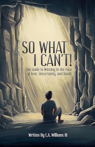 So What I Can't! The Guide to Winning in The Face of Fear, Uncertainty, and Doubt
