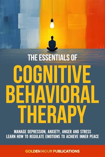 The Essentials of Cognitive Behavioral Therapy: Manage Depression, Anxiety, Anger and Stress Learn How to Regulate Emotions to Achieve Inner Peace