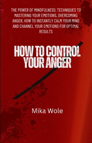 HOW TO CONTROL YOUR ANGER: The Power of Mindfulness; Techniques To Mastering Your Emotions, Overcoming Anger, How to Instantly Calm Your Mind and Channel Your Emotions for Optimal Results