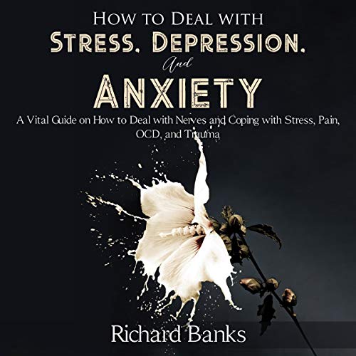 How to Deal with Stress, Depression, and Anxiety: A Vital Guide on How to Deal with Nerves and Coping with Stress, Pain, OCD and Trauma