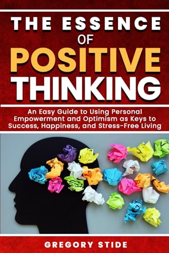 The Essence of Positive Thinking: An Easy Guide to Using Personal Empowerment and Optimism as Keys to Success, Happiness, and Stress-Free Living