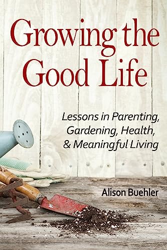 Growing the Good Life: Lessons in Parenting, Gardening, Health, and Meaningful Living