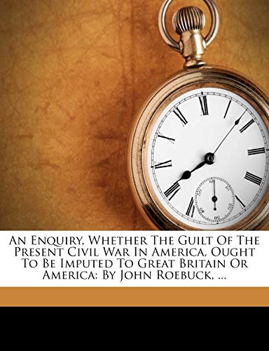 An Enquiry, Whether the Guilt of the Present Civil War in America, Ought to Be Imputed to Great Britain or America: By John Roebuck, ...