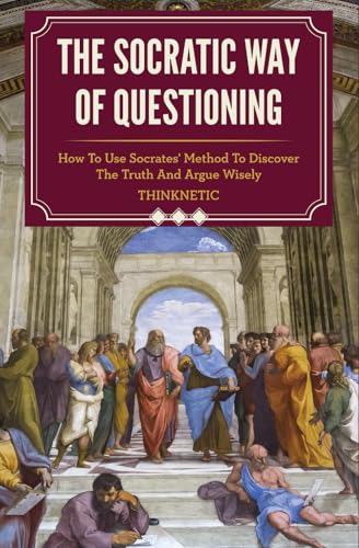 The Socratic Way Of Questioning: How To Use Socrates' Method To Discover The Truth And Argue Wisely (Critical Thinking & Logic Mastery)