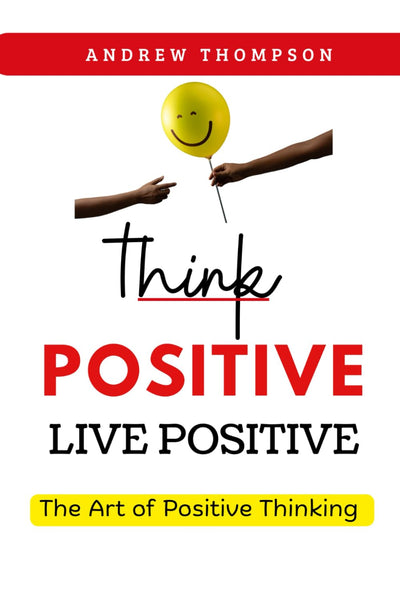 Think Positive, Live Positive: The Art of Positive Thinking (Emotional Mastery: Achieving Balance, Peace and Positivity)