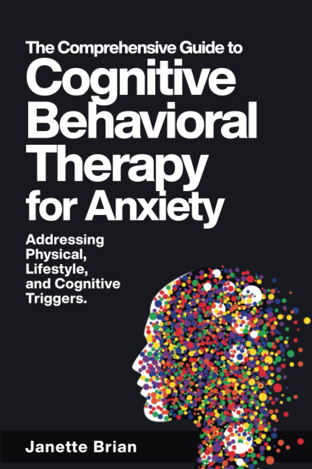 The Comprehensive Guide to Cognitive Behavioral Therapy for Anxiety Addressing Physical, Lifestyle, and Cognitive Triggers.: Learn CBT, EFT, ... Exercises for Effective Anxiety Management