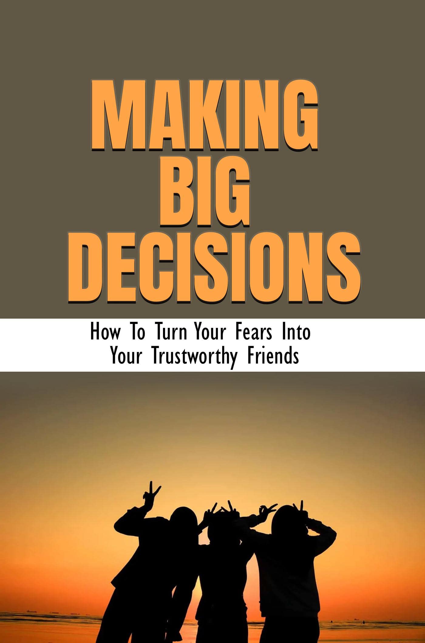 Making Big Decisions: How To Turn Your Fears Into Your Trustworthy Friends